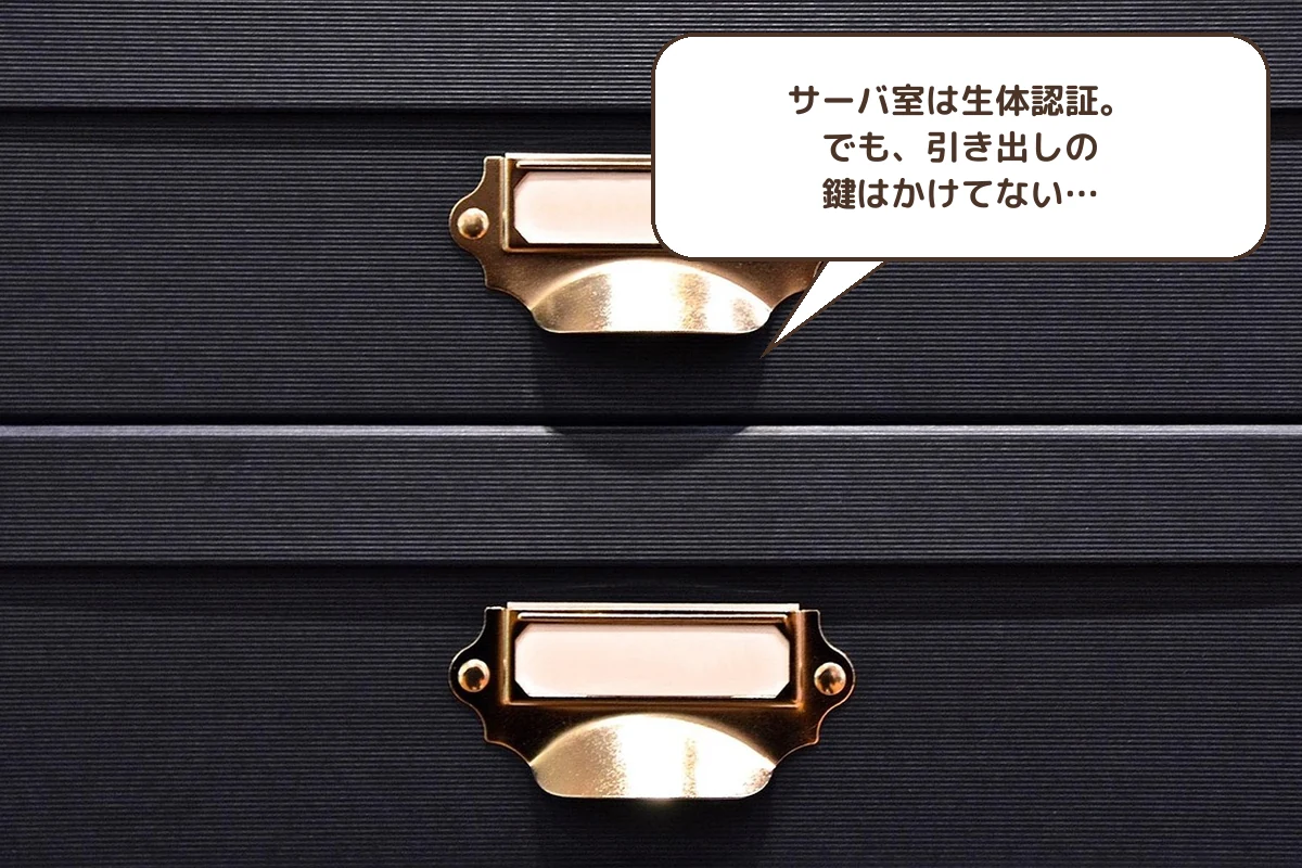 サーバ室は生体認証。でも、引き出しの鍵はかけてない…
